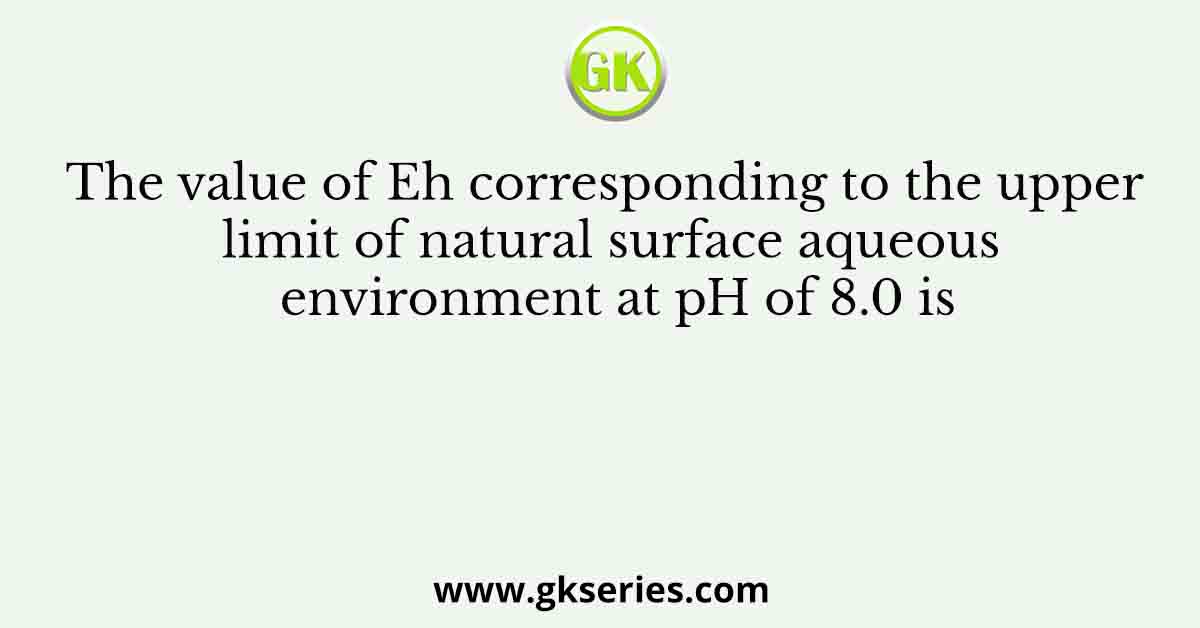 The value of Eh corresponding to the upper limit of natural surface aqueous environment at pH of 8.0 is