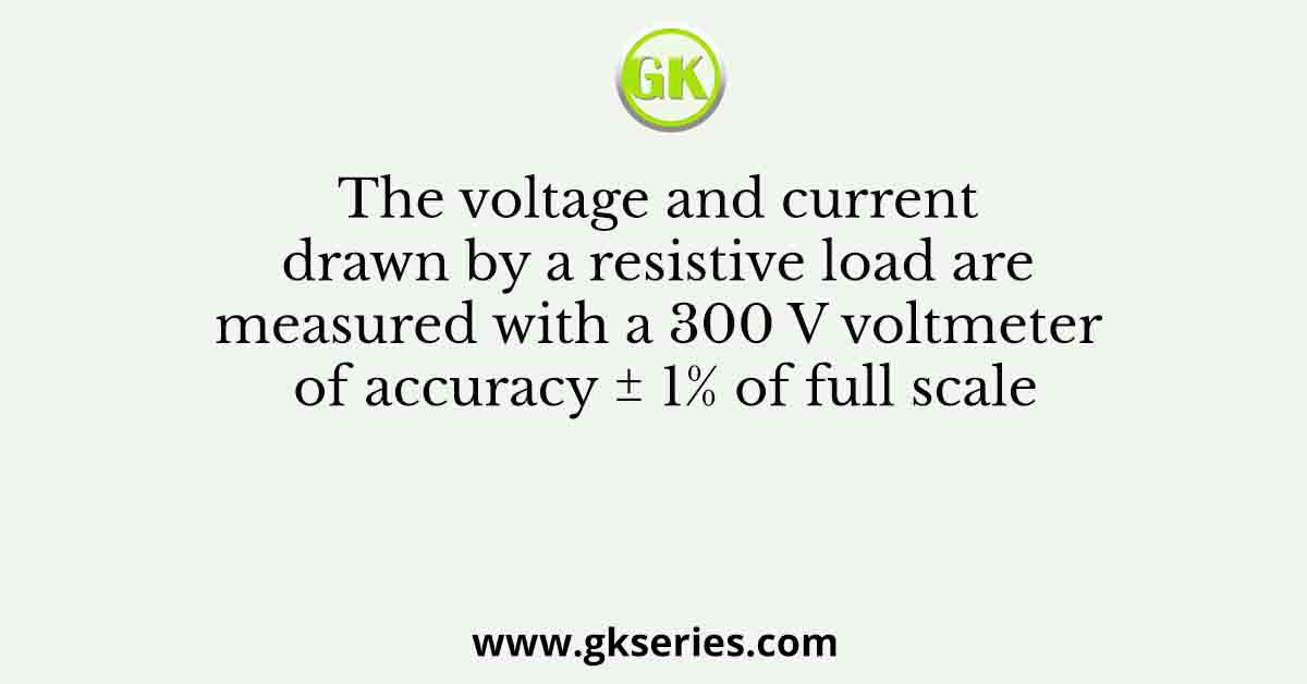 The voltage and current drawn by a resistive load are measured with a 300 V voltmeter of accuracy ± 1% of full scale
