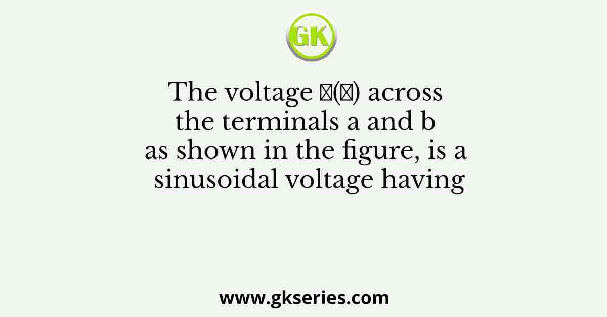 The voltage 𝑣(𝑡) across the terminals a and b as shown in the figure, is a sinusoidal voltage having