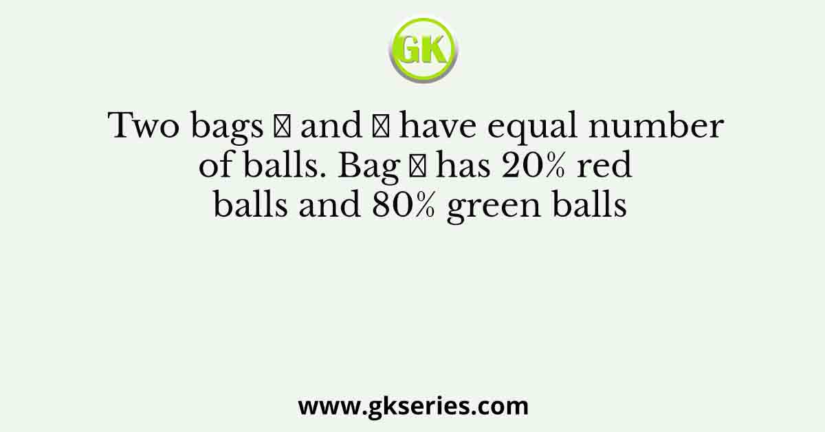 Two bags 𝐴 and 𝐵 have equal number of balls. Bag 𝐴 has 20% red balls and 80% green balls