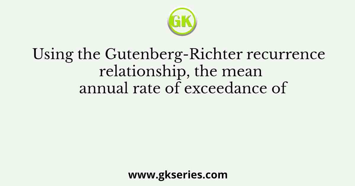 Using the Gutenberg-Richter recurrence relationship, the mean annual rate of exceedance of