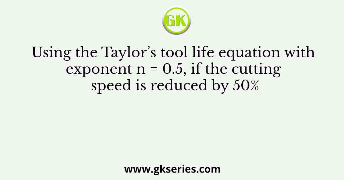 Using the Taylor’s tool life equation with exponent n = 0.5, if the cutting speed is reduced by 50%
