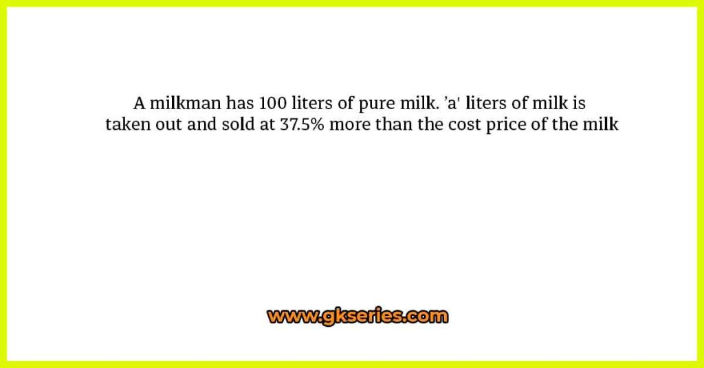 A milkman has 100 liters of pure milk. ’a' liters of milk is taken out and sold at 37.5% more than the cost price of the milk