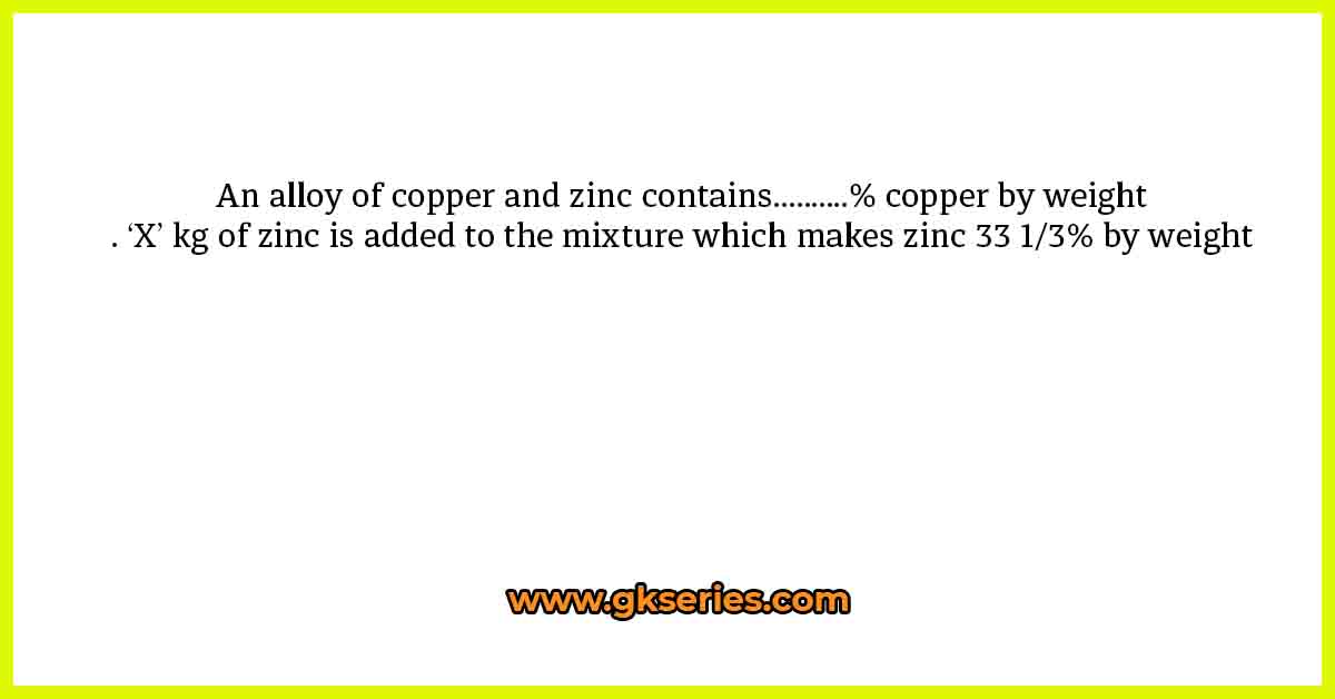An alloy of copper and zinc contains……….% copper by weight. ‘X’ kg of zinc is added to the mixture which makes zinc 33 1/3% by weight