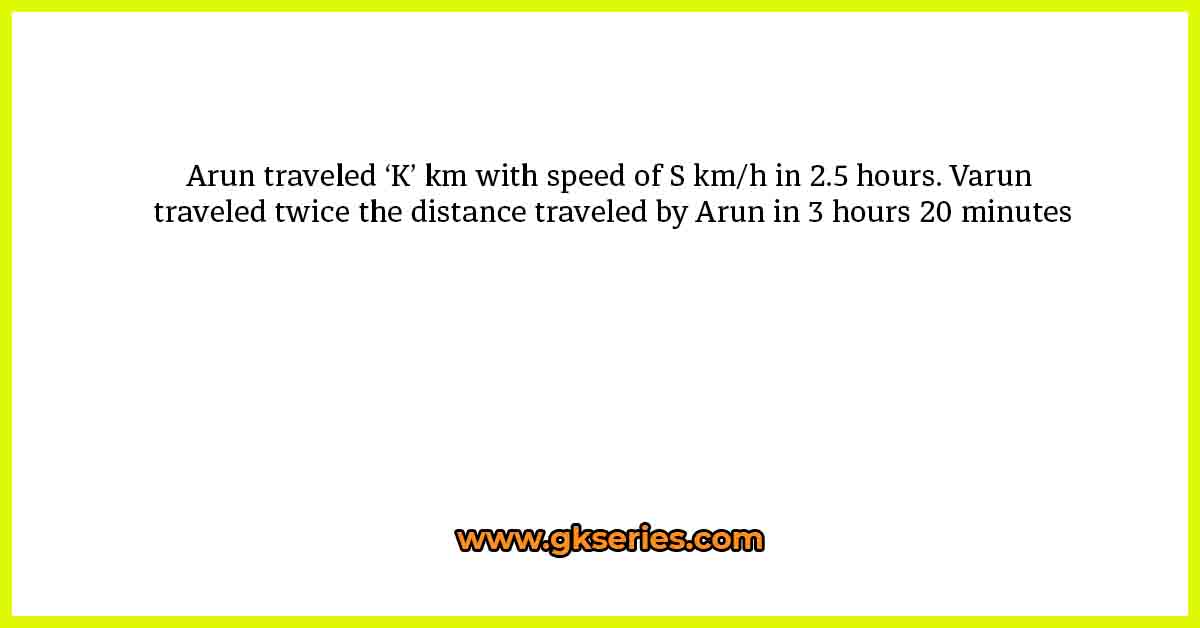 Arun traveled ‘K’ km with speed of S km/h in 2.5 hours. Varun traveled twice the distance traveled by Arun in 3 hours 20 minutes