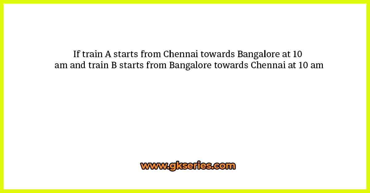 If train A starts from Chennai towards Bangalore at 10 am and train B starts from Bangalore towards Chennai at 10 am