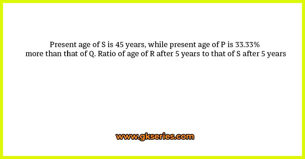 Present age of S is 45 years, while present age of P is 33.33% more than that of Q. Ratio of age of R after 5 years to that of S after 5 years
