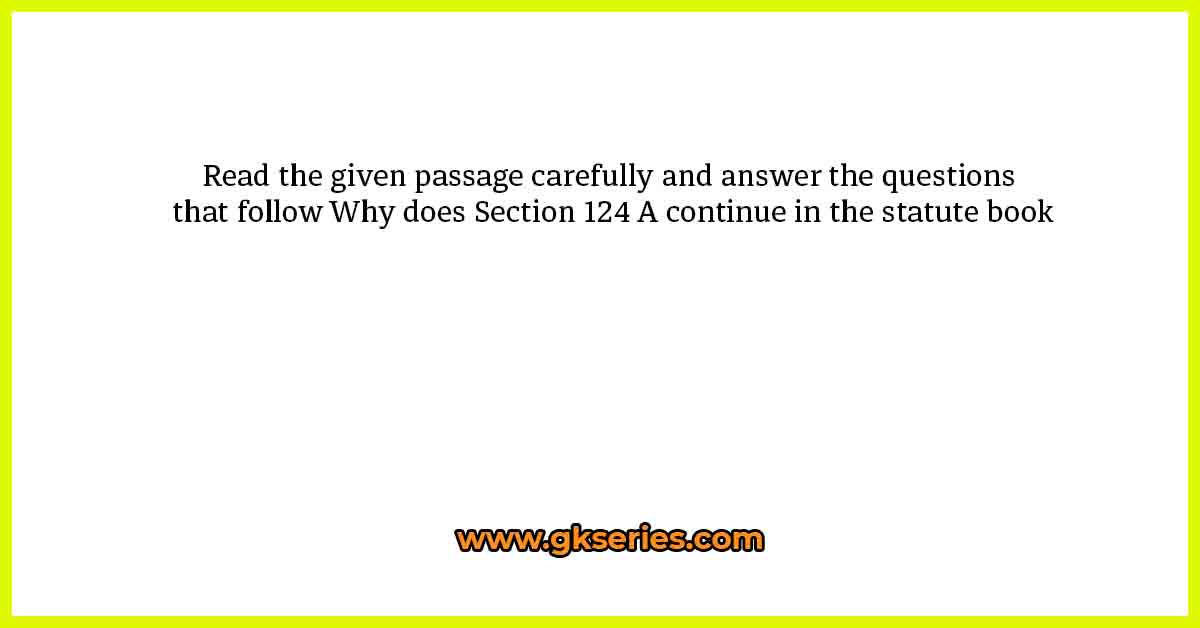 Read the given passage carefully and answer the questions that follow Why does Section 124 A continue in the statute book