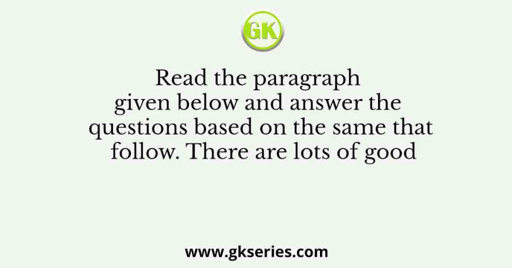 Read the paragraph given below and answer the questions based on the same that follow. There are lots of good