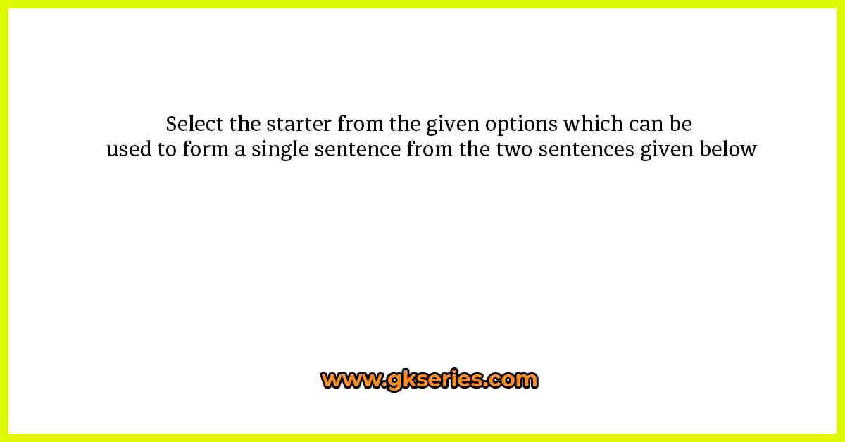 Select the starter from the given options which can be used to form a single sentence from the two sentences given below