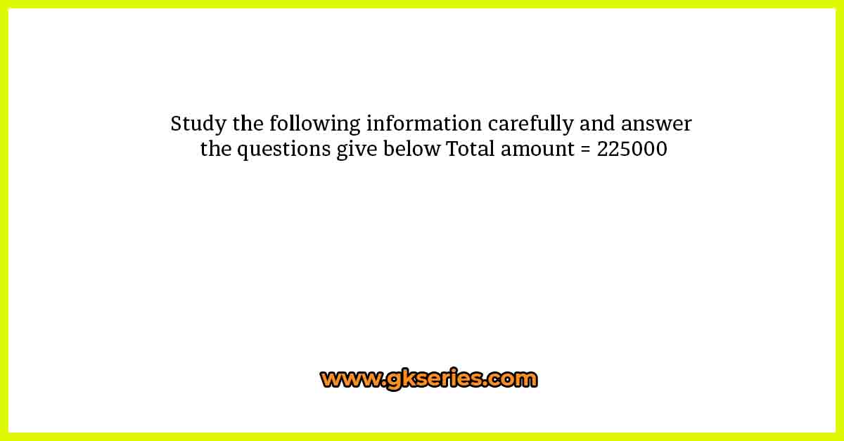 Study the following information carefully and answer the questions give below Total amount = 225000