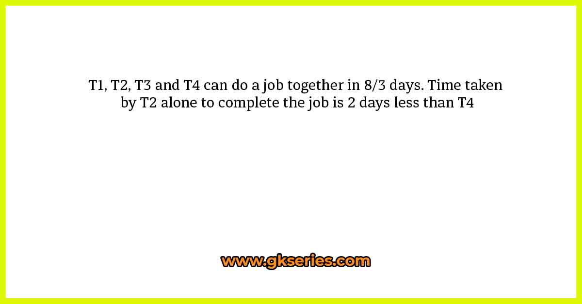 T1, T2, T3 and T4 can do a job together in 8/3 days. Time taken by T2 alone to complete the job is 2 days less than T4