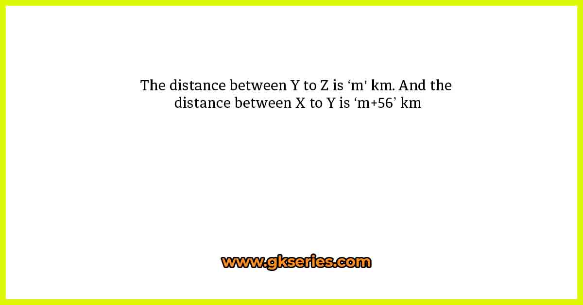 The distance between Y to Z is ‘m' km. And the distance between X to Y is ‘m+56’ km