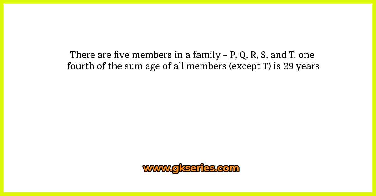 There are five members in a family – P, Q, R, S, and T. one fourth of the sum age of all members (except T) is 29 years