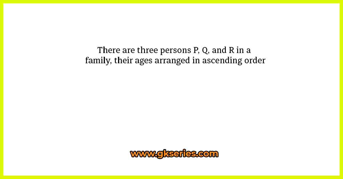 There are three persons P, Q, and R in a family, their ages arranged in ascending order