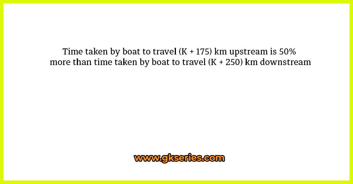 Time taken by boat to travel (K + 175) km upstream is 50% more than time taken by boat to travel (K + 250) km downstream