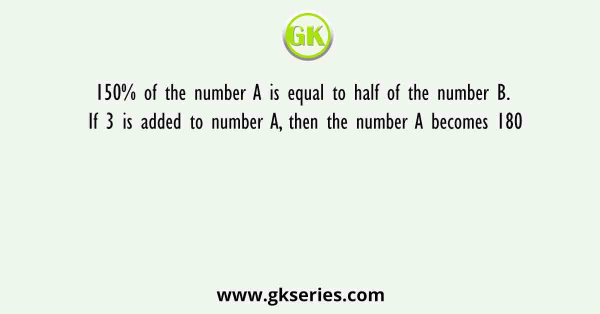 150% of the number A is equal to half of the number B. If 3 is added to number A, then the number A becomes 180