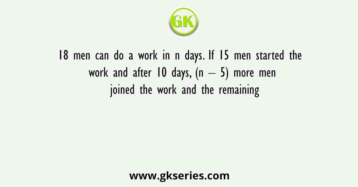 18 men can do a work in n days. If 15 men started the work and after 10 days, (n – 5) more men joined the work and the remaining
