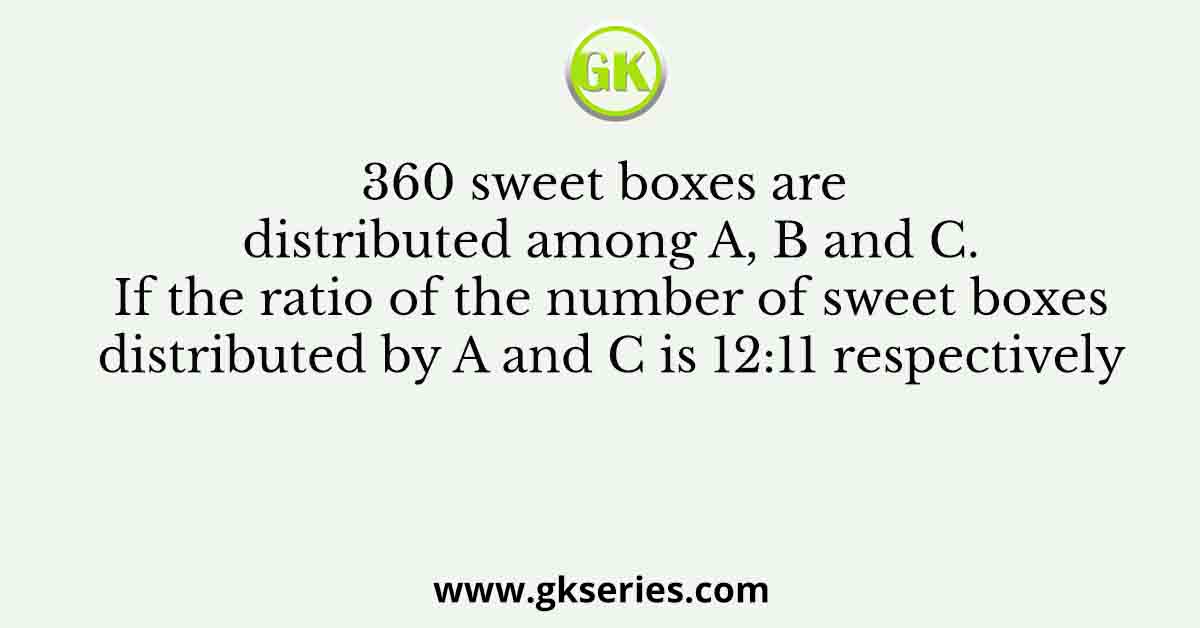 360 sweet boxes are distributed among A, B and C. If the ratio of the number of sweet boxes distributed by A and C is 12:11 respectively