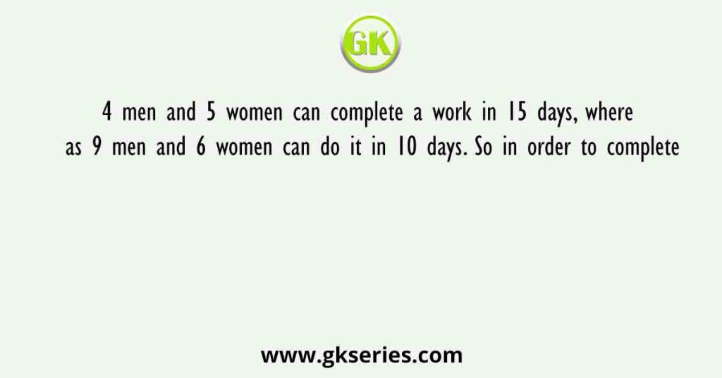 4 men and 5 women can complete a work in 15 days, where as 9 men and 6 women can do it in 10 days. So in order to complete