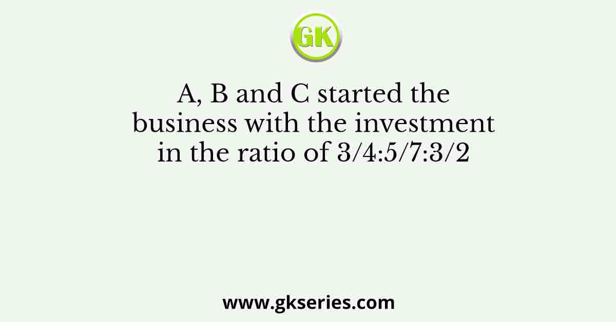 A, B and C started the business with the investment in the ratio of 3/4:5/7:3/2