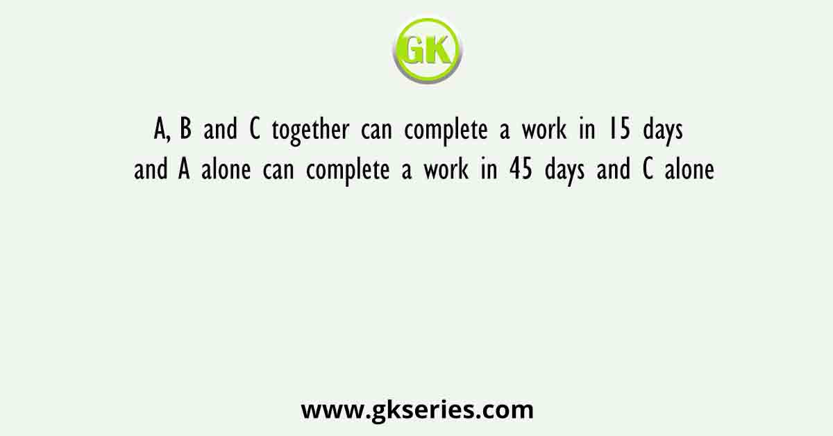A, B and C together can complete a work in 15 days and A alone can complete a work in 45 days and C alone