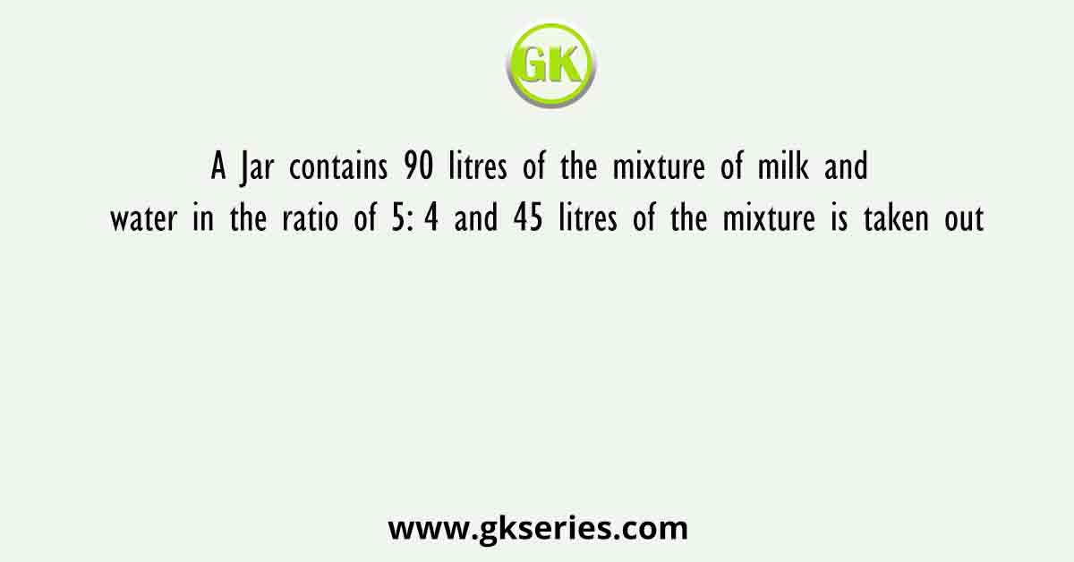 A Jar contains 90 litres of the mixture of milk and water in the ratio of 5: 4 and 45 litres of the mixture is taken out