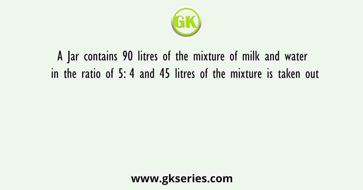 A Jar contains 90 litres of the mixture of milk and water in the ratio of 5: 4 and 45 litres of the mixture is taken out