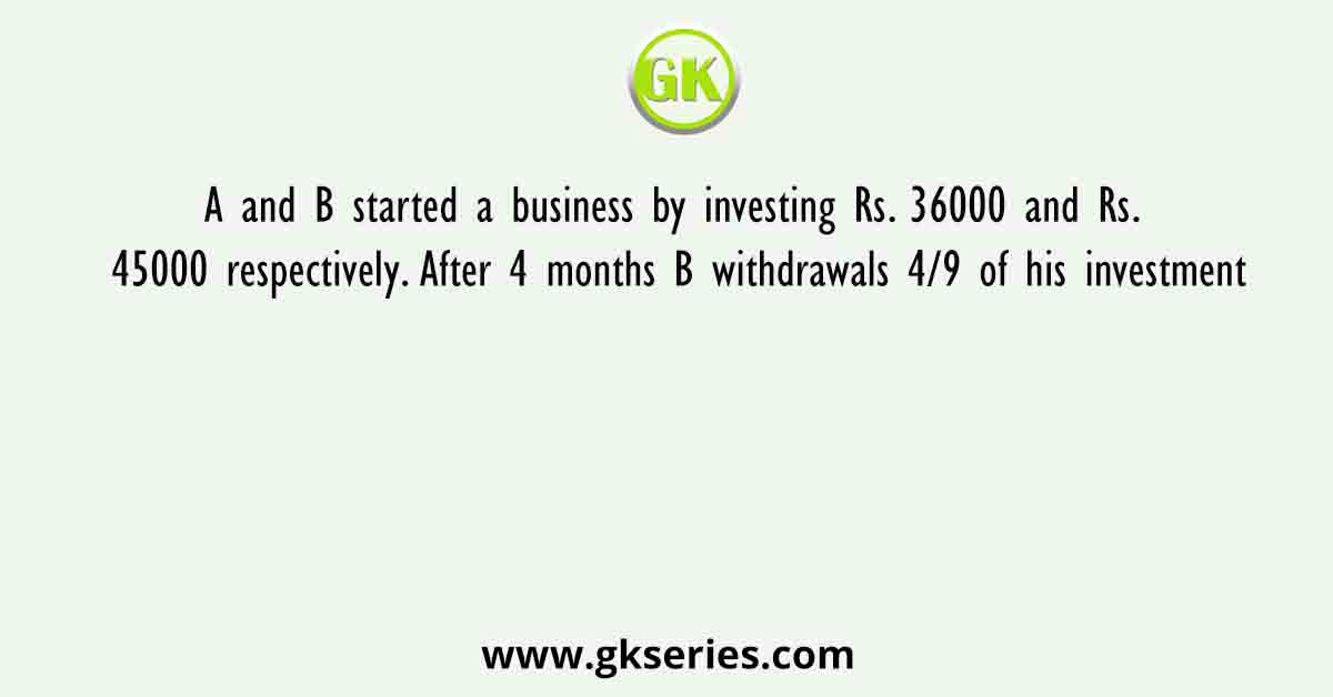 A and B started a business by investing Rs. 36000 and Rs. 45000 respectively. After 4 months B withdrawals 4/9 of his investment
