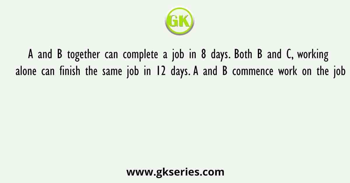 A and B together can complete a job in 8 days. Both B and C, working alone can finish the same job in 12 days. A and B commence work on the job