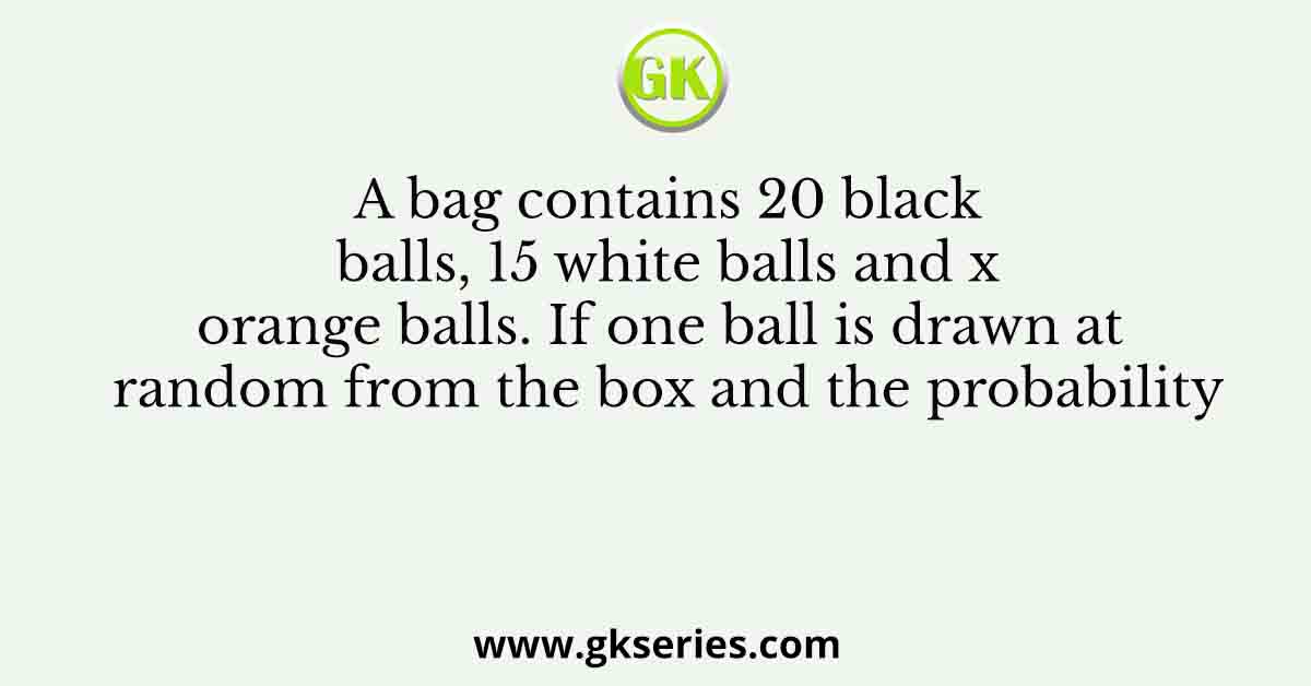 A bag contains 20 black balls, 15 white balls and x orange balls. If one ball is drawn at random from the box and the probability
