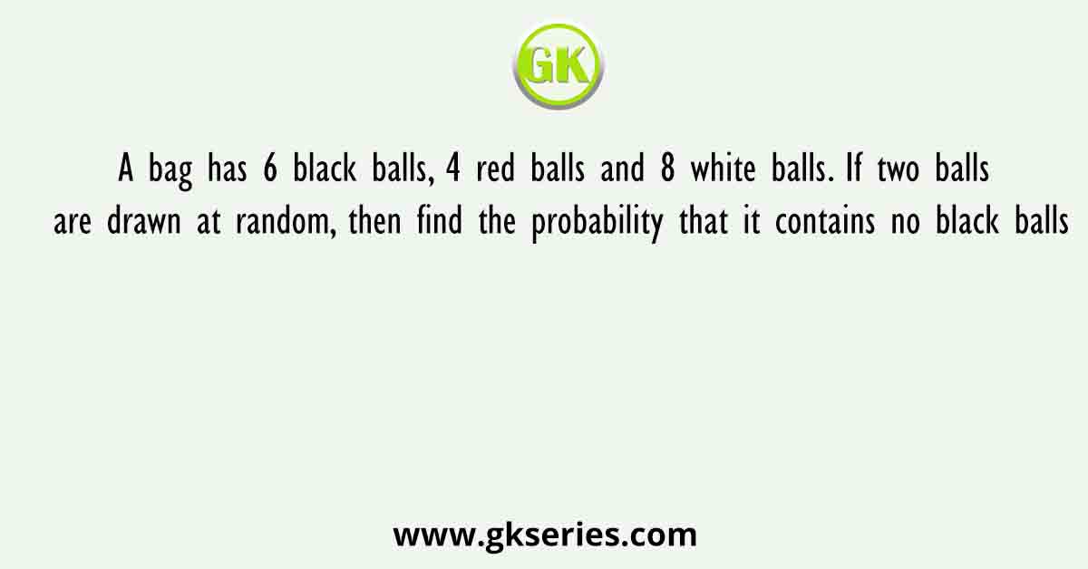 A bag has 6 black balls, 4 red balls and 8 white balls. If two balls are drawn at random, then find the probability that it contains no black balls