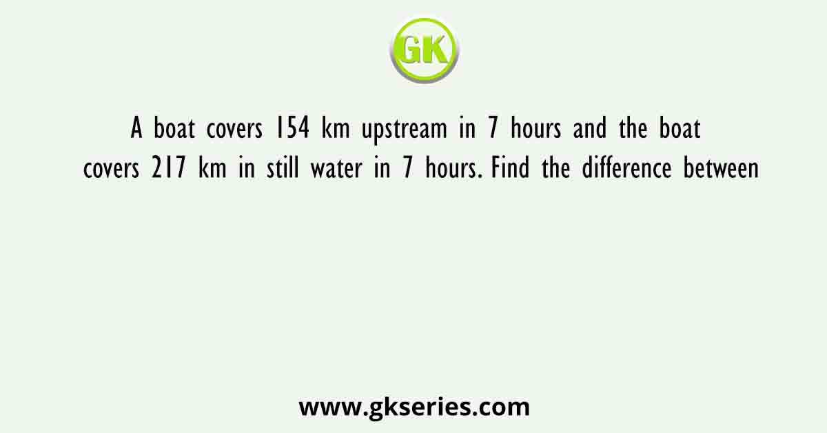 A boat covers 154 km upstream in 7 hours and the boat covers 217 km in still water in 7 hours. Find the difference between