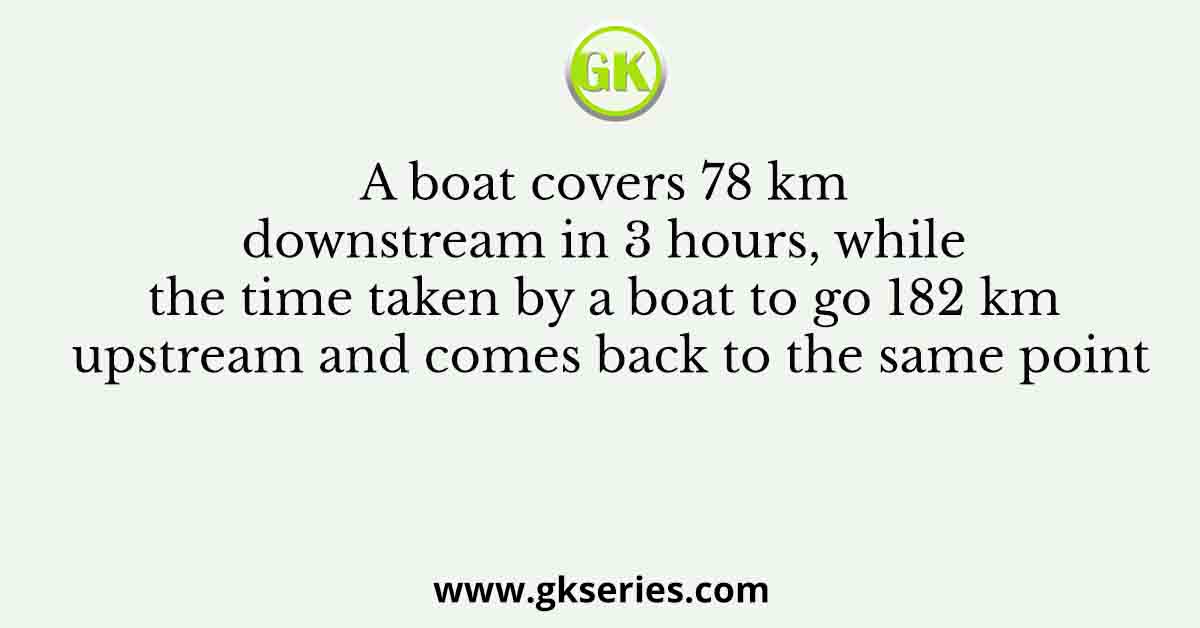 A boat covers 78 km downstream in 3 hours, while the time taken by a boat to go 182 km upstream and comes back to the same point