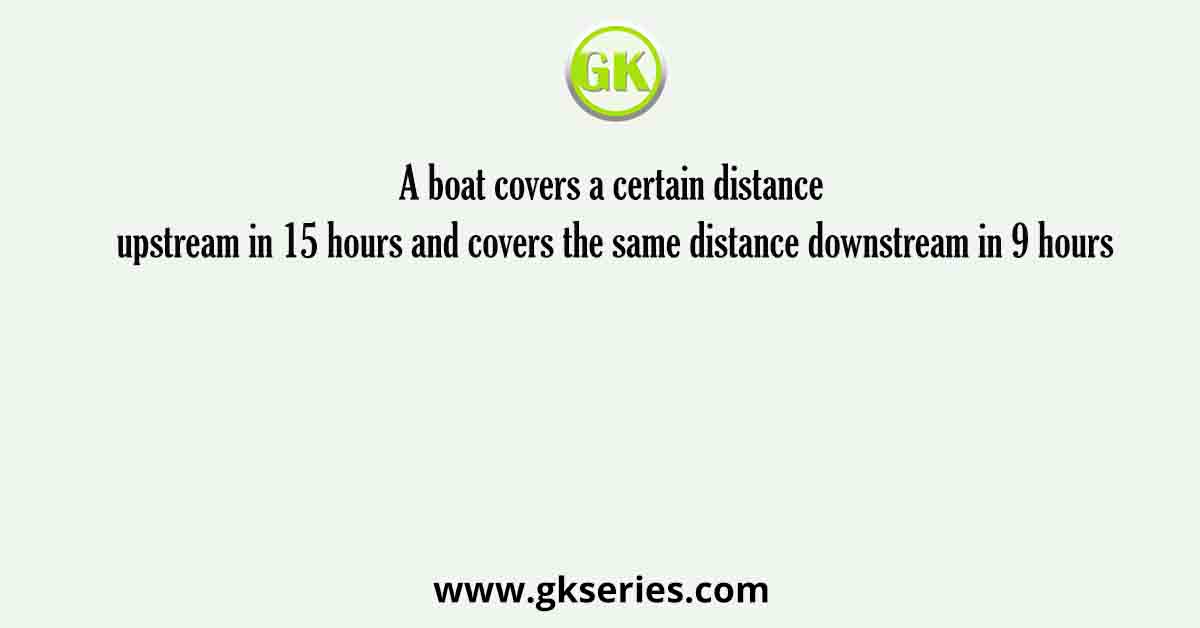 A boat covers a certain distance upstream in 15 hours and covers the same distance downstream in 9 hours