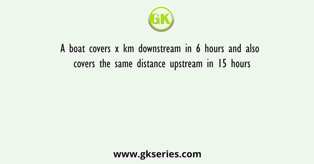 A boat covers x km downstream in 6 hours and also covers the same distance upstream in 15 hours