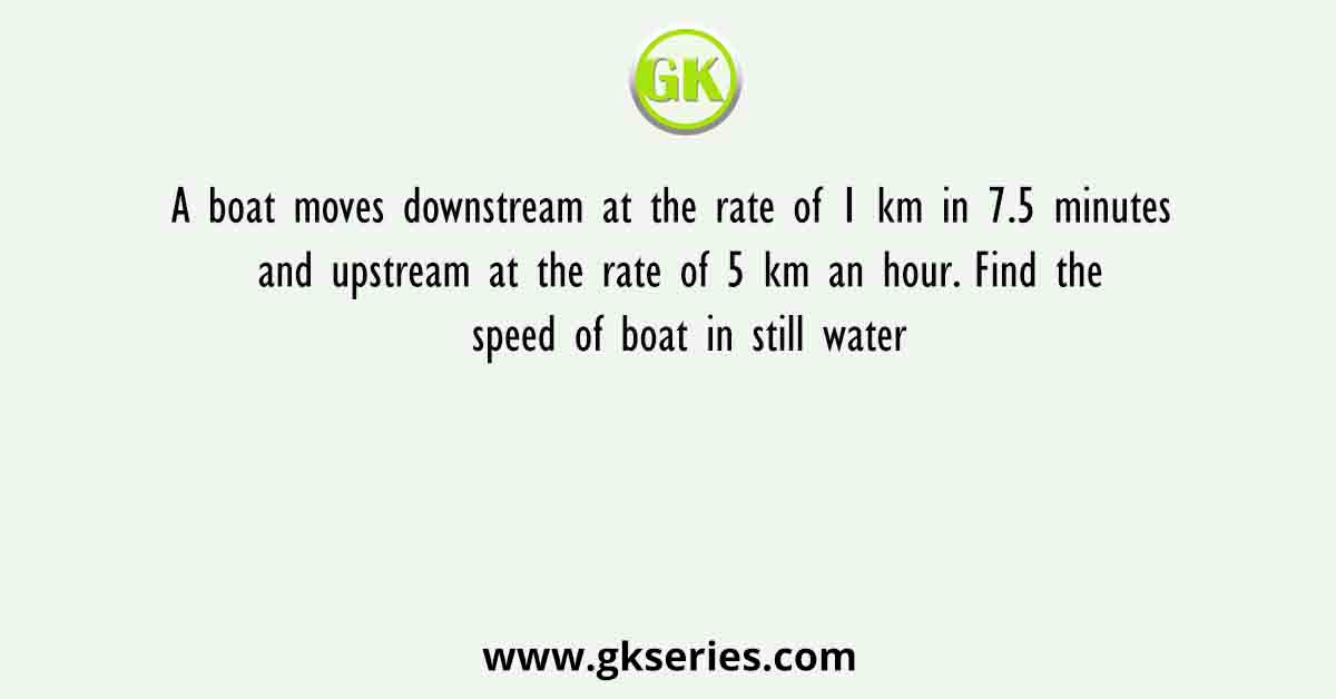 A boat moves downstream at the rate of 1 km in 7.5 minutes and upstream at the rate of 5 km an hour. Find the speed of boat in still water