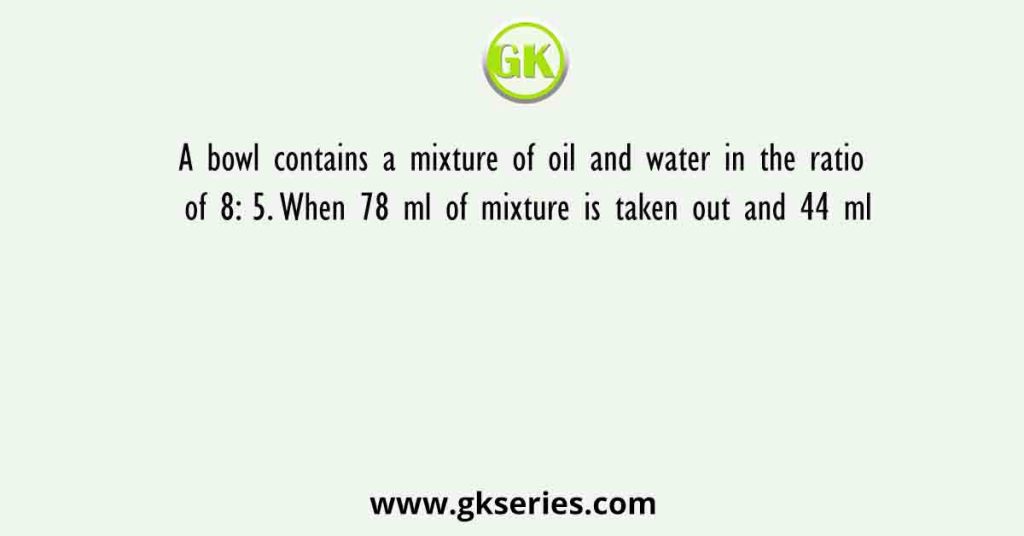 A bowl contains a mixture of oil and water in the ratio of 8: 5. When 78 ml of mixture is taken out and 44 ml