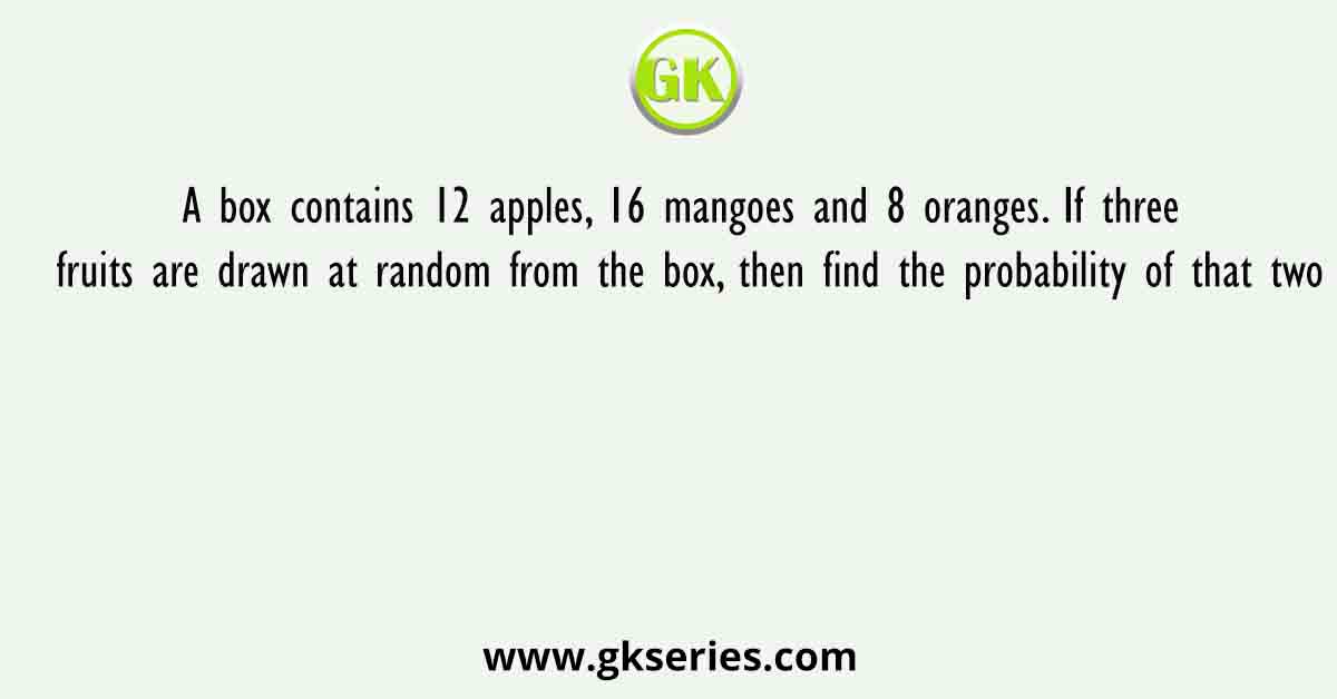 A box contains 12 apples, 16 mangoes and 8 oranges. If three fruits are drawn at random from the box, then find the probability of that two