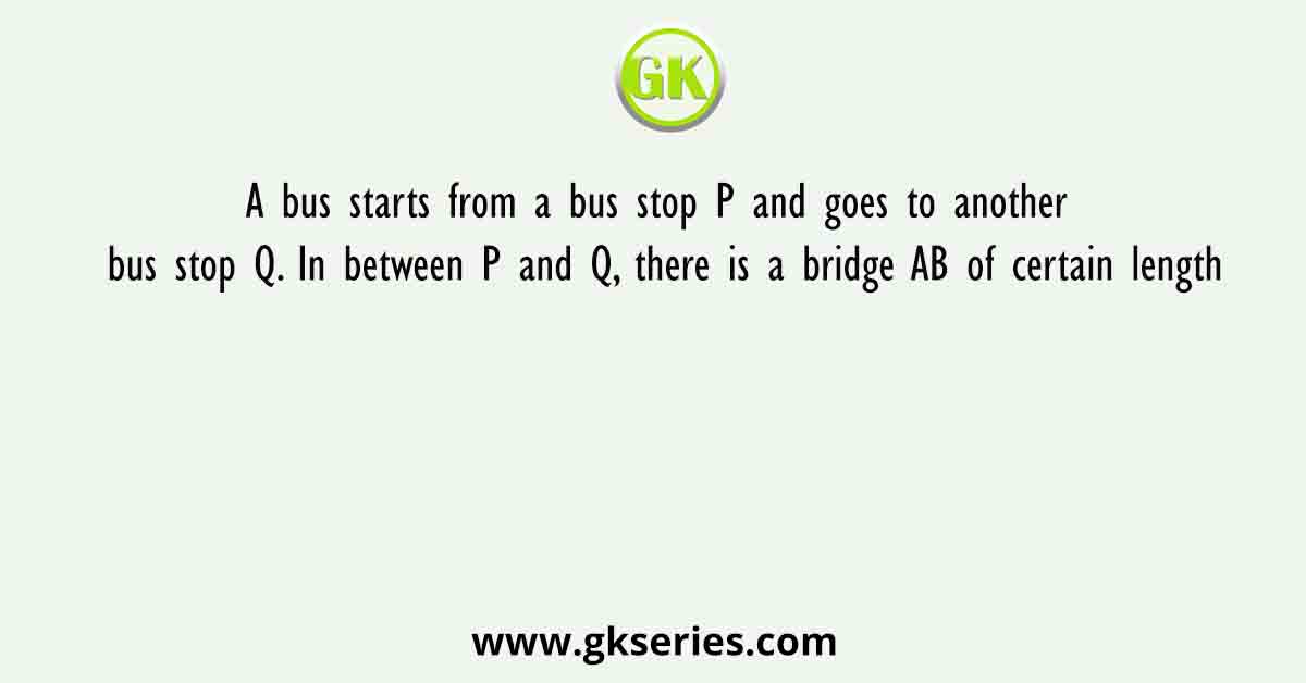 A bus starts from a bus stop P and goes to another bus stop Q. In between P and Q, there is a bridge AB of certain length