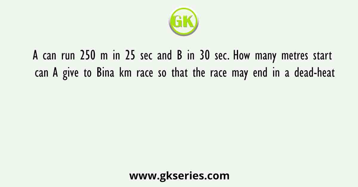 A can run 250 m in 25 sec and B in 30 sec. How many metres start can A give to Bina km race so that the race may end in a dead-heat