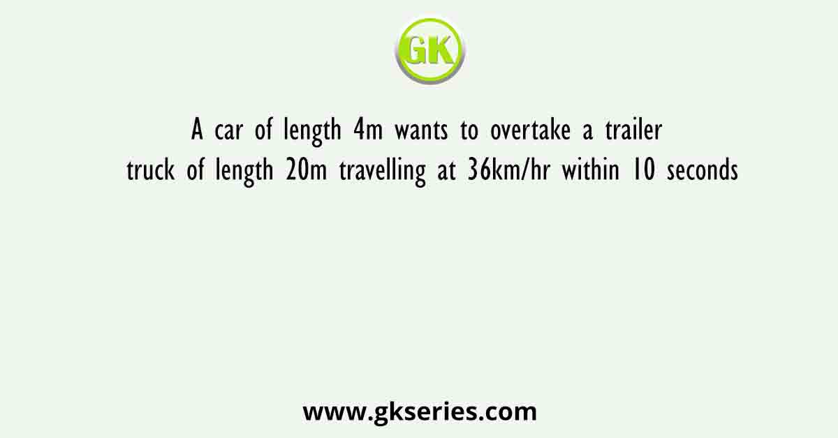 A car of length 4m wants to overtake a trailer truck of length 20m travelling at 36km/hr within 10 seconds