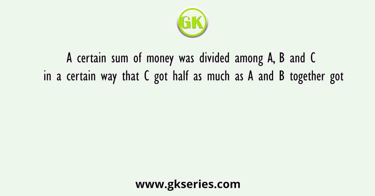 A certain sum of money was divided among A, B and C in a certain way that C got half as much as A and B together got