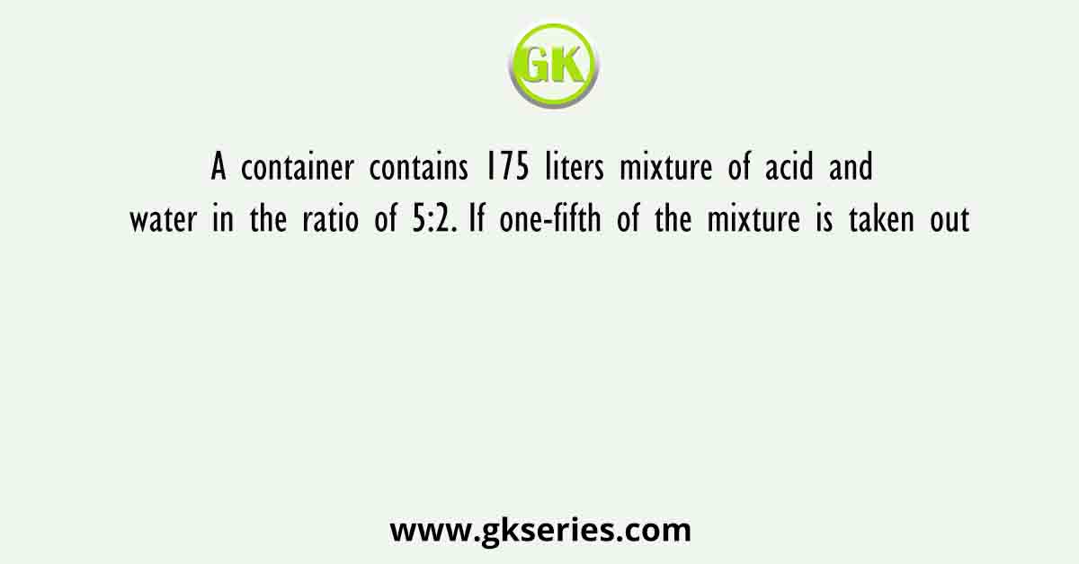 A container contains 175 liters mixture of acid and water in the ratio of 5:2. If one-fifth of the mixture is taken out