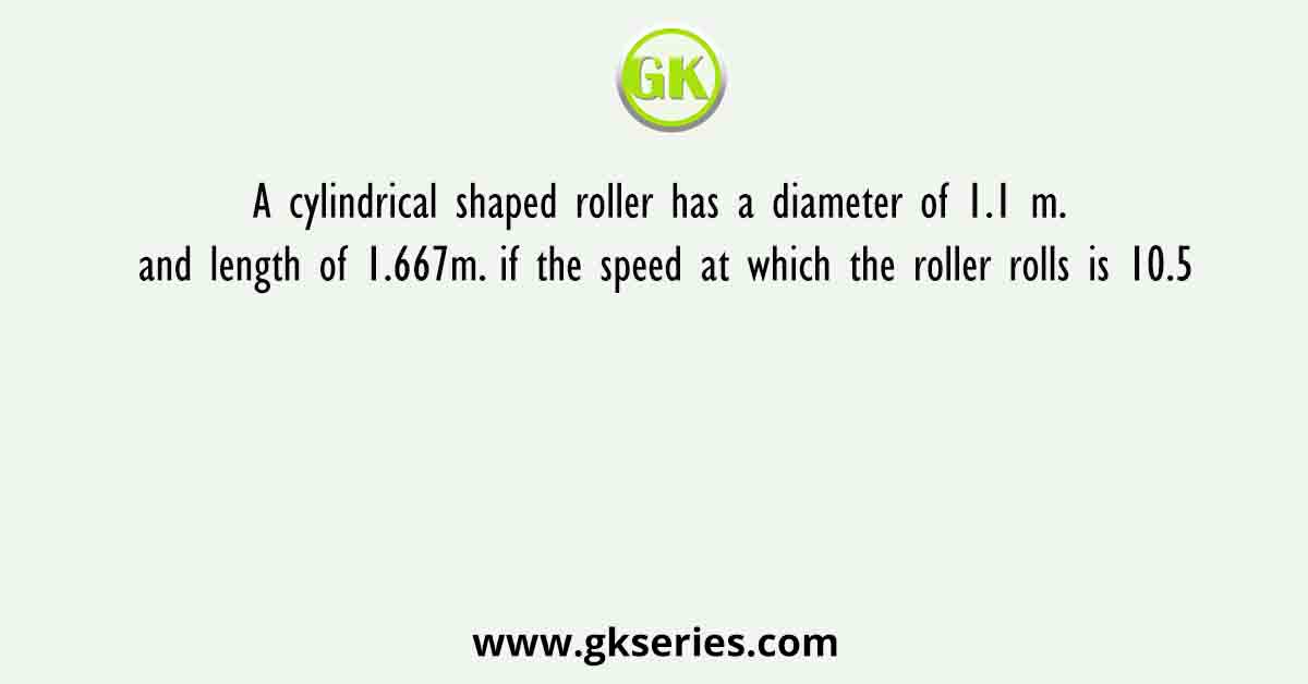 A cylindrical shaped roller has a diameter of 1.1 m. and length of 1.667m. if the speed at which the roller rolls is 10.5