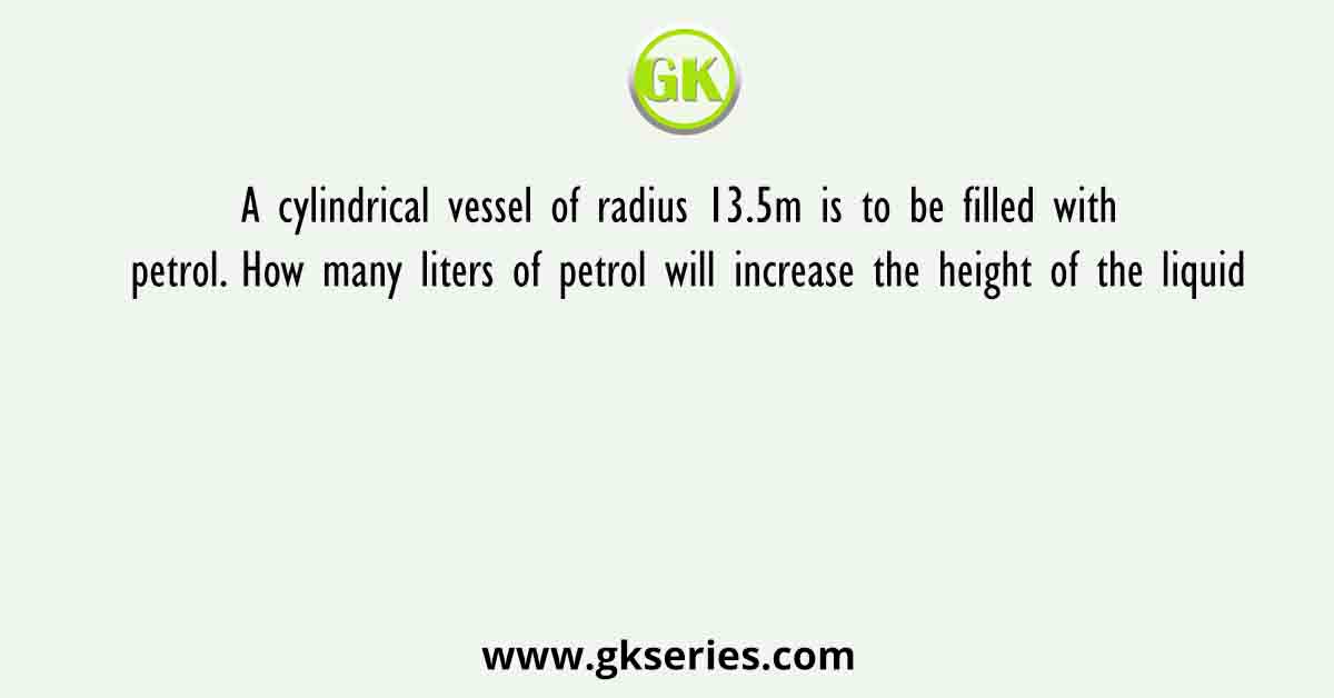 A cylindrical vessel of radius 13.5m is to be filled with petrol. How many liters of petrol will increase the height of the liquid