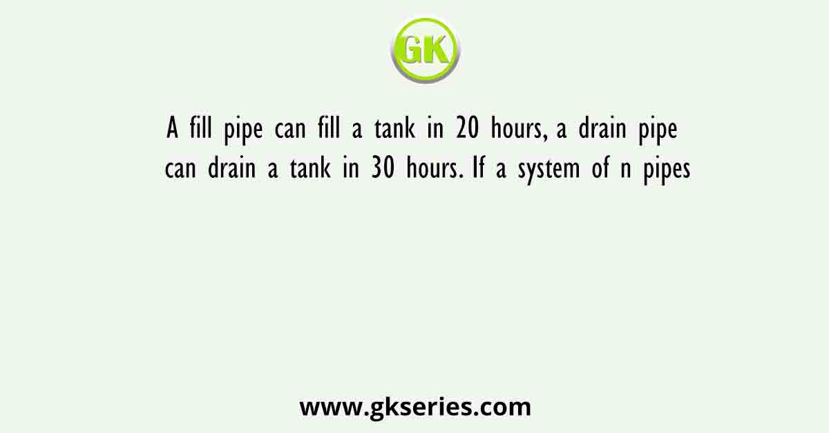A fill pipe can fill a tank in 20 hours, a drain pipe can drain a tank in 30 hours. If a system of n pipes