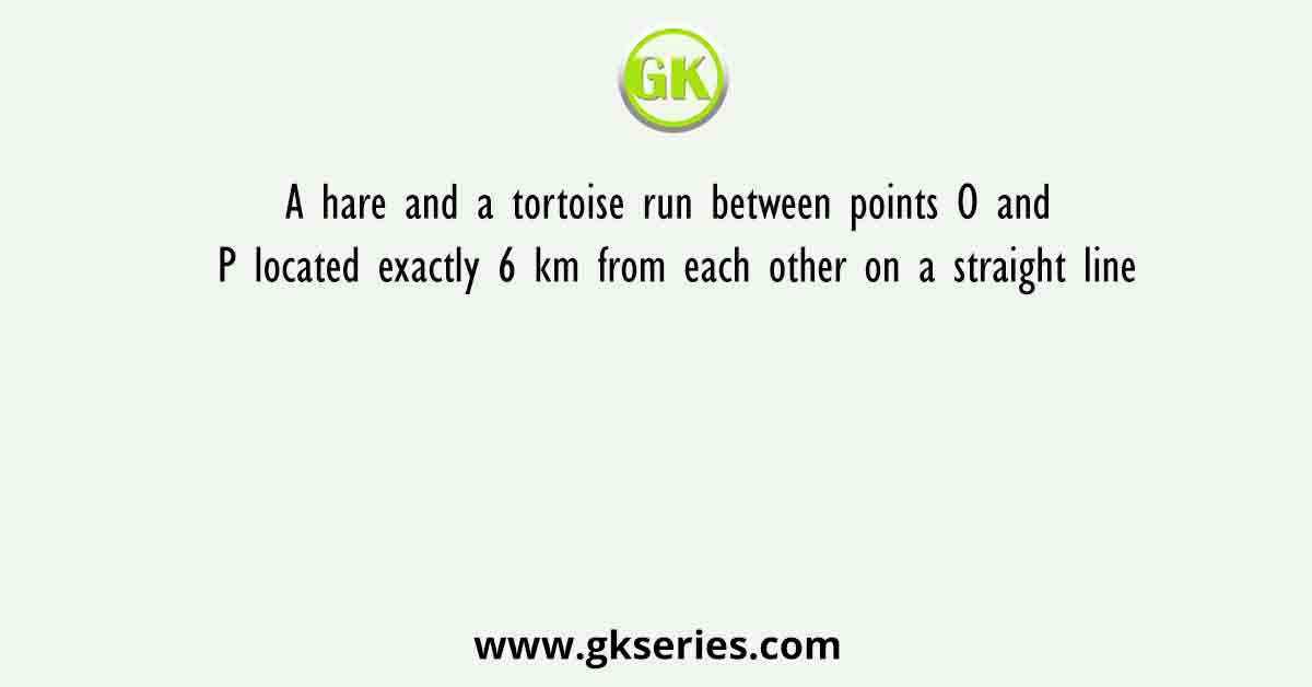 A hare and a tortoise run between points O and P located exactly 6 km from each other on a straight line