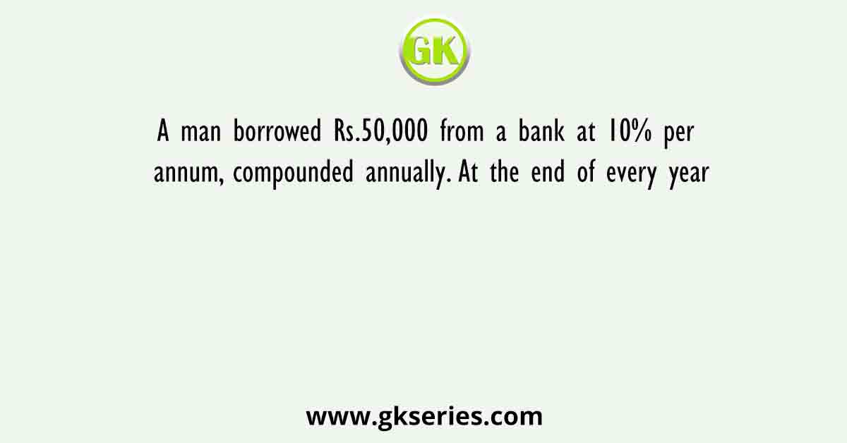 A man borrowed Rs.50,000 from a bank at 10% per annum, compounded annually. At the end of every year