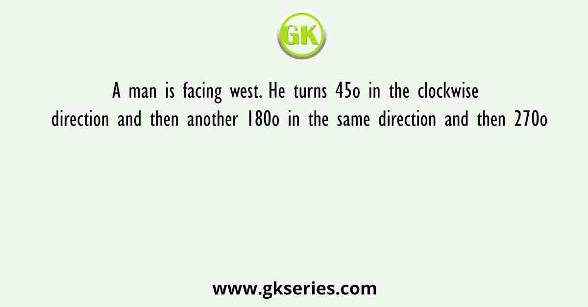 A man is facing west. He turns 45o in the clockwise direction and then another 180o in the same direction and then 270o